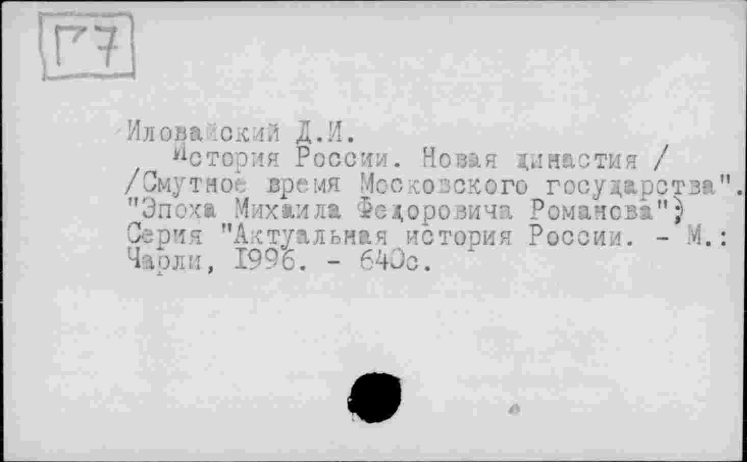 ﻿Г7
Иловайский Д.И.
Истерия России. Новая династия / /Смутное время Московского государства". "Эпоха Михаила Федоровича Романова"} Серия "Актуальная история России. - М. : Чаоли, 1996. - 640с.